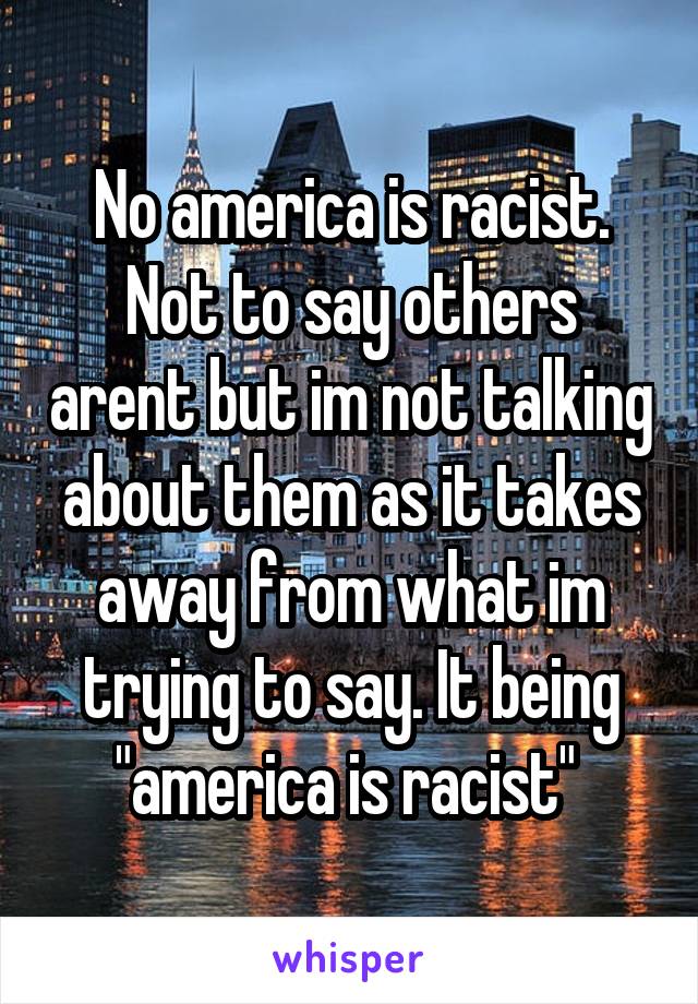 No america is racist. Not to say others arent but im not talking about them as it takes away from what im trying to say. It being "america is racist" 