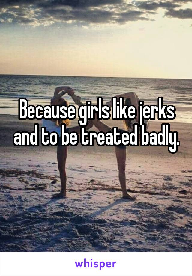 Because girls like jerks and to be treated badly. 