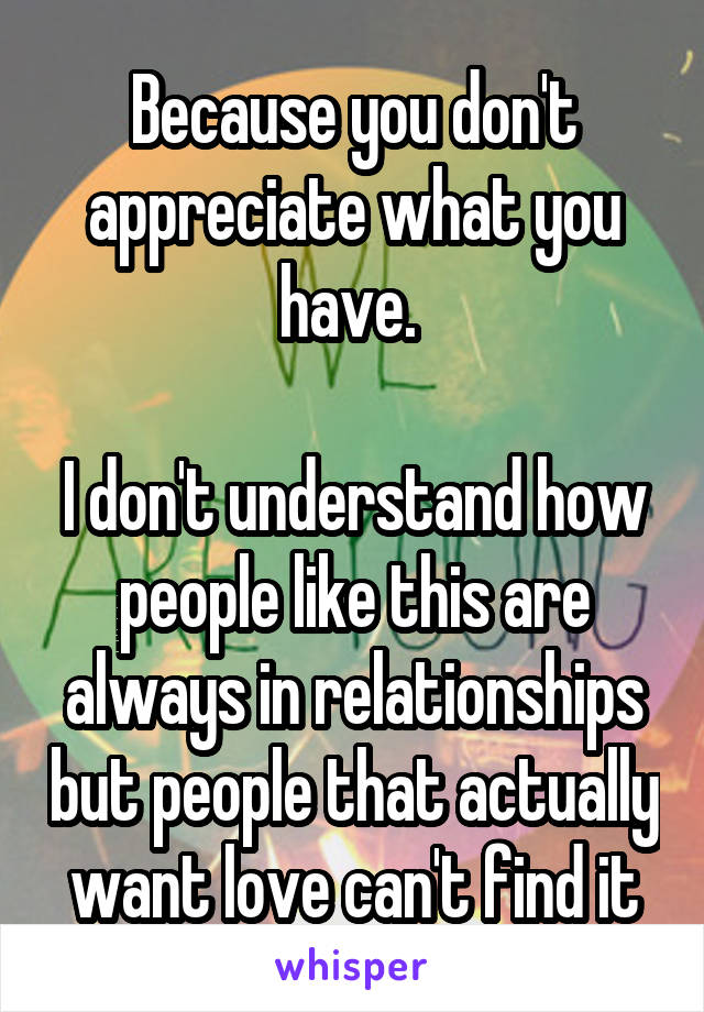 Because you don't appreciate what you have. 

I don't understand how people like this are always in relationships but people that actually want love can't find it