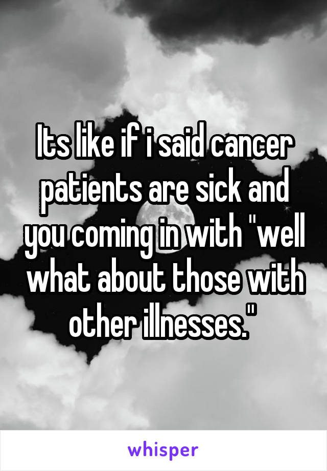 Its like if i said cancer patients are sick and you coming in with "well what about those with other illnesses." 