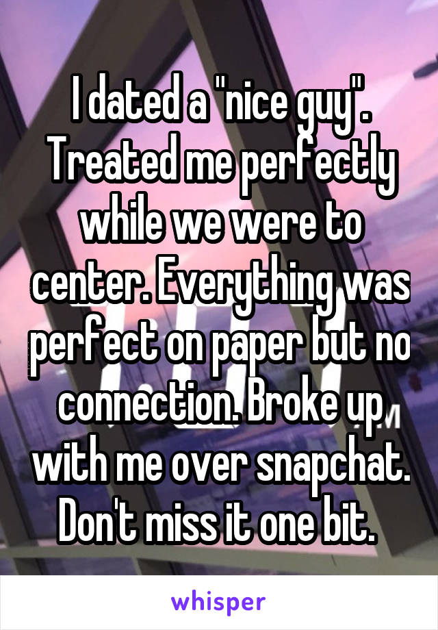 I dated a "nice guy". Treated me perfectly while we were to center. Everything was perfect on paper but no connection. Broke up with me over snapchat. Don't miss it one bit. 