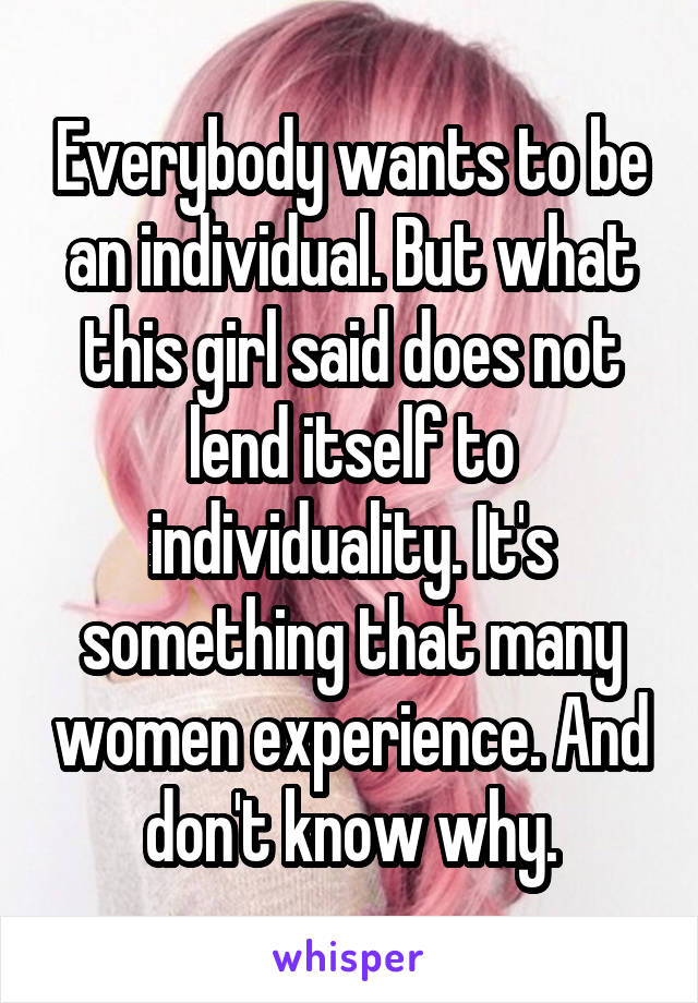 Everybody wants to be an individual. But what this girl said does not lend itself to individuality. It's something that many women experience. And don't know why.