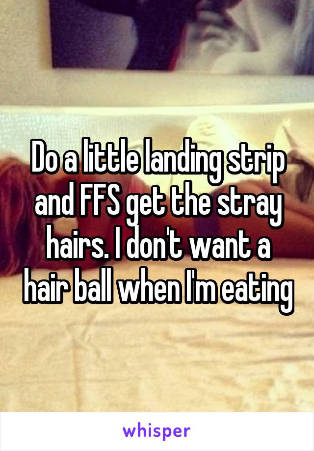 Do a little landing strip and FFS get the stray hairs. I don't want a hair ball when I'm eating