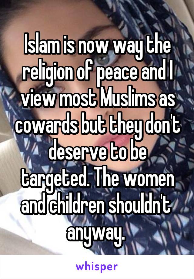 Islam is now way the religion of peace and I view most Muslims as cowards but they don't deserve to be targeted. The women and children shouldn't  anyway. 