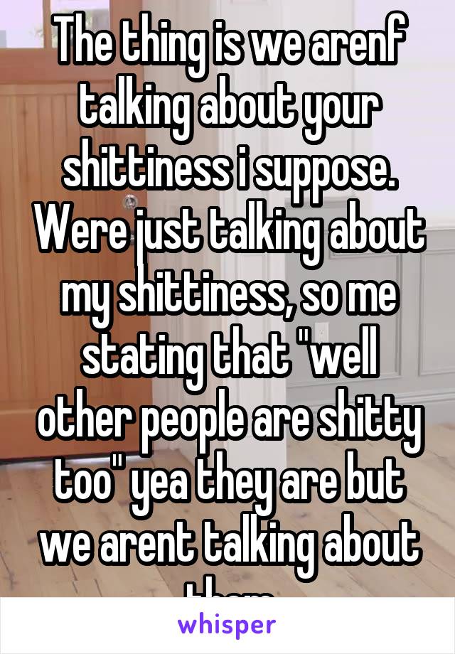 The thing is we arenf talking about your shittiness i suppose. Were just talking about my shittiness, so me stating that "well other people are shitty too" yea they are but we arent talking about them