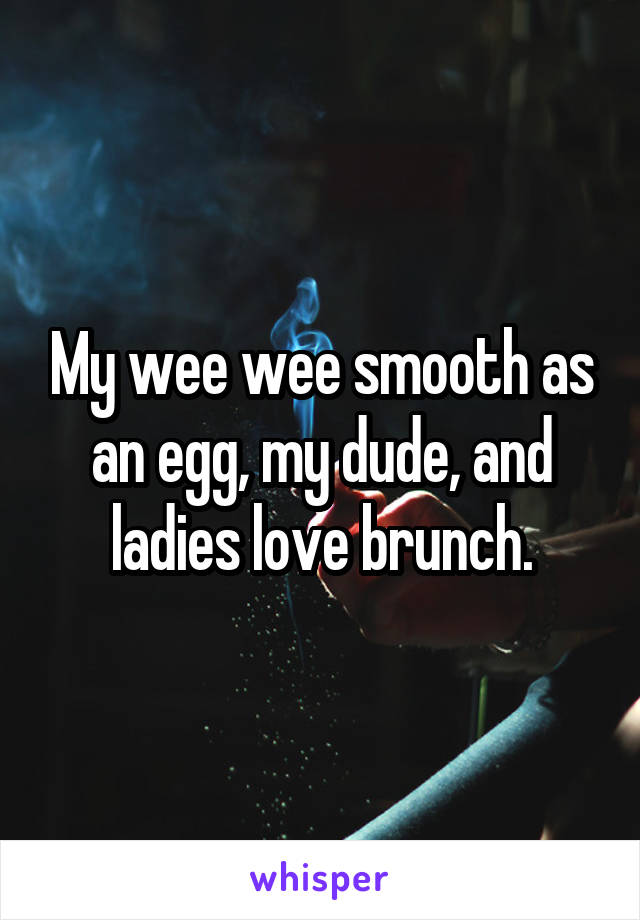 My wee wee smooth as an egg, my dude, and ladies love brunch.