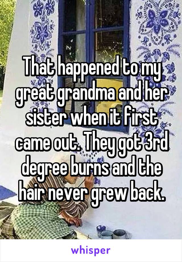 That happened to my great grandma and her sister when it first came out. They got 3rd degree burns and the hair never grew back.