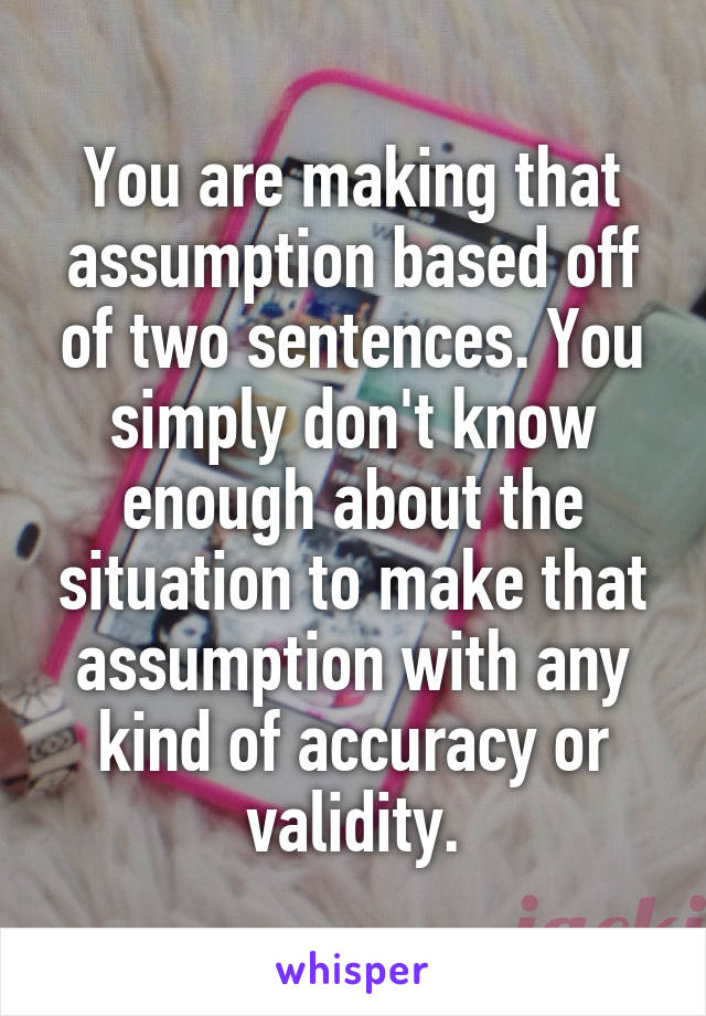 You are making that assumption based off of two sentences. You simply don't know enough about the situation to make that assumption with any kind of accuracy or validity.