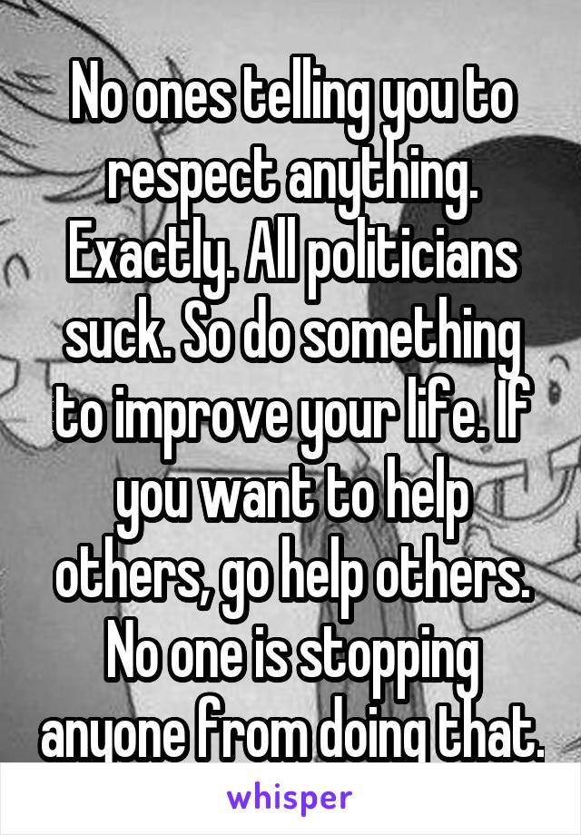 No ones telling you to respect anything. Exactly. All politicians suck. So do something to improve your life. If you want to help others, go help others. No one is stopping anyone from doing that.