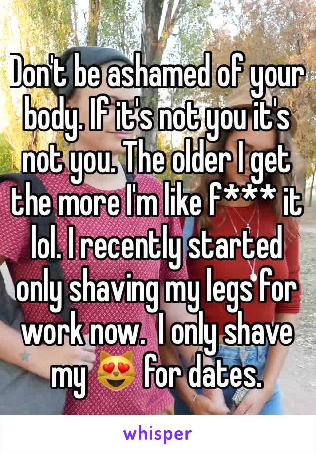 Don't be ashamed of your body. If it's not you it's not you. The older I get the more I'm like f*** it lol. I recently started only shaving my legs for work now.  I only shave my 😻 for dates.