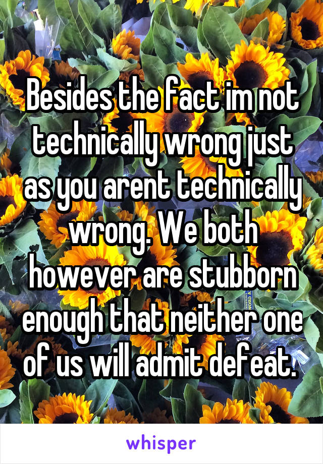 Besides the fact im not technically wrong just as you arent technically wrong. We both however are stubborn enough that neither one of us will admit defeat. 