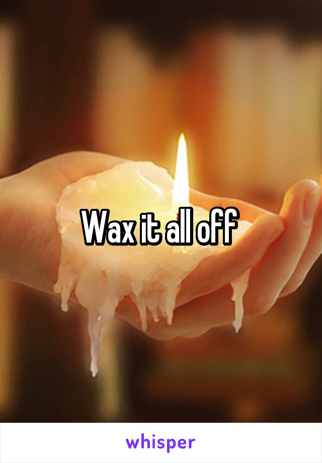 Wax it all off 