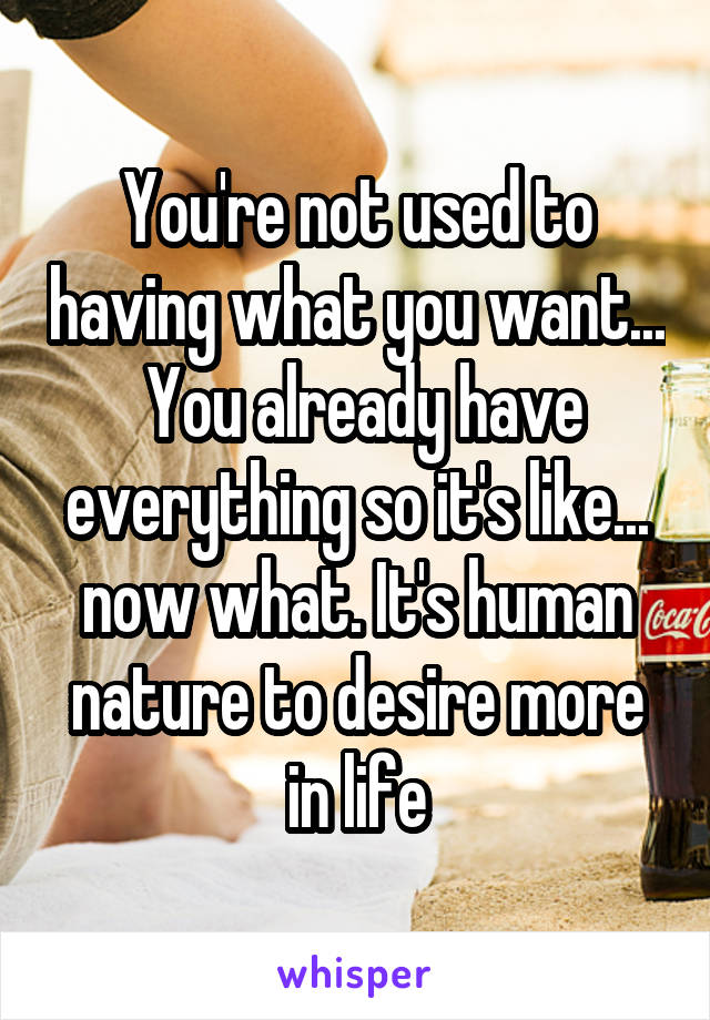 You're not used to having what you want...  You already have everything so it's like... now what. It's human nature to desire more in life