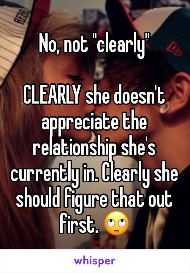 No, not "clearly"

CLEARLY she doesn't appreciate the relationship she's currently in. Clearly she should figure that out first. 🙄