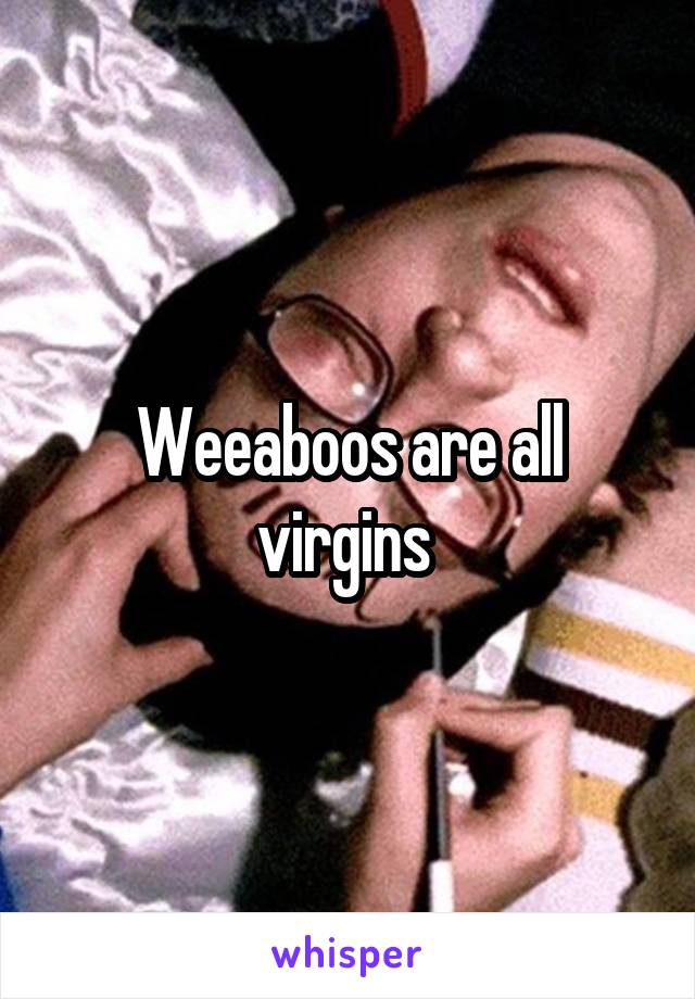 Weeaboos are all virgins 