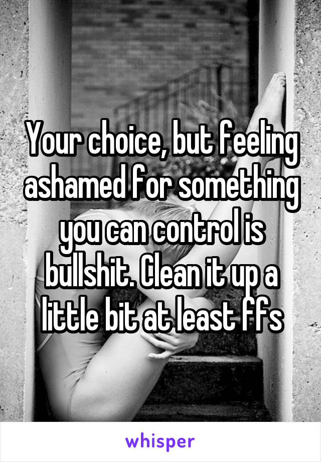 Your choice, but feeling ashamed for something you can control is bullshit. Clean it up a little bit at least ffs