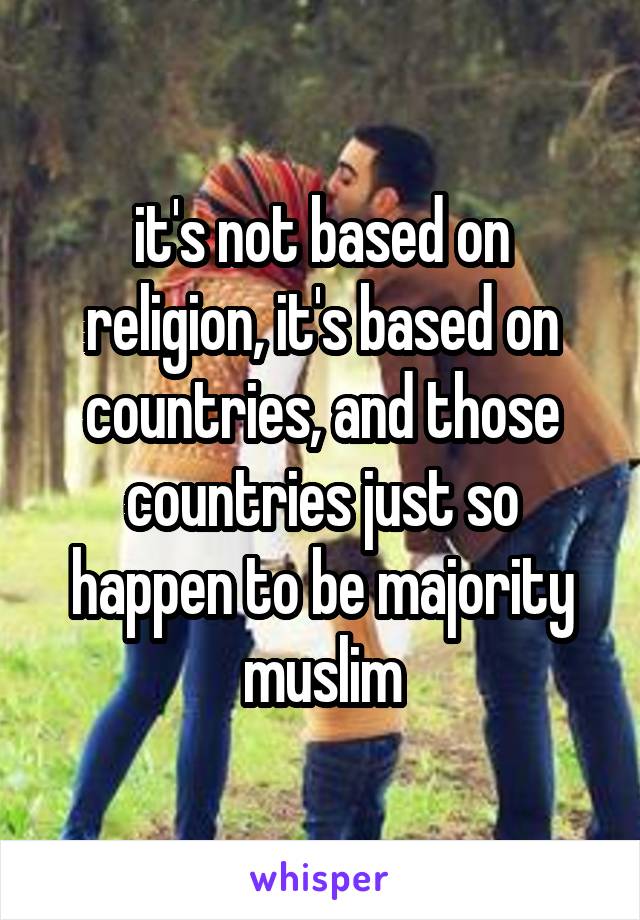 it's not based on religion, it's based on countries, and those countries just so happen to be majority muslim