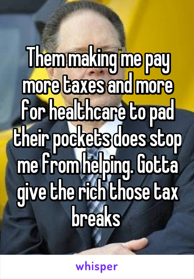 Them making me pay more taxes and more for healthcare to pad their pockets does stop me from helping. Gotta give the rich those tax breaks 