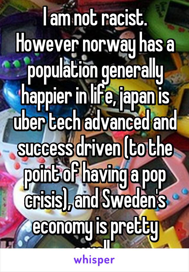 I am not racist. However norway has a population generally happier in life, japan is uber tech advanced and success driven (to the point of having a pop crisis), and Sweden's economy is pretty swell. 