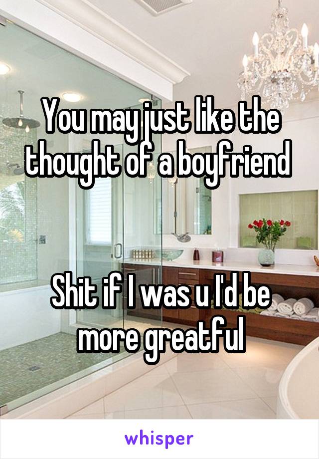 You may just like the thought of a boyfriend 


Shit if I was u I'd be more greatful