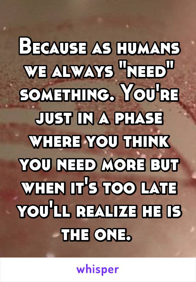 Because as humans we always "need" something. You're just in a phase where you think you need more but when it's too late you'll realize he is the one. 