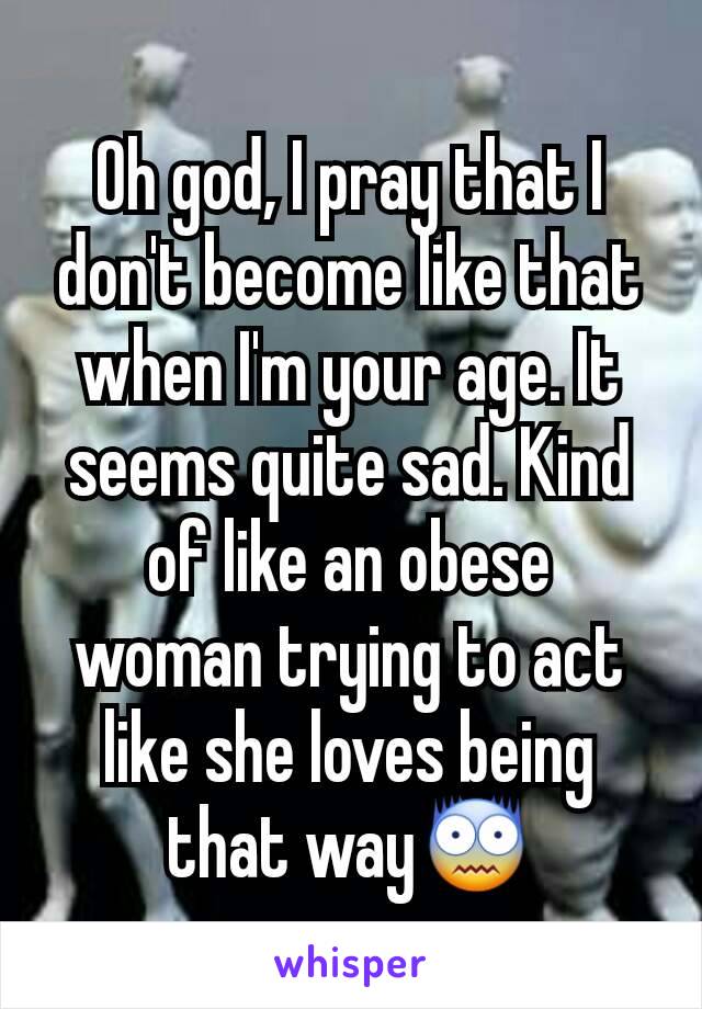 Oh god, I pray that I don't become like that when I'm your age. It seems quite sad. Kind of like an obese  woman trying to act like she loves being that way😨