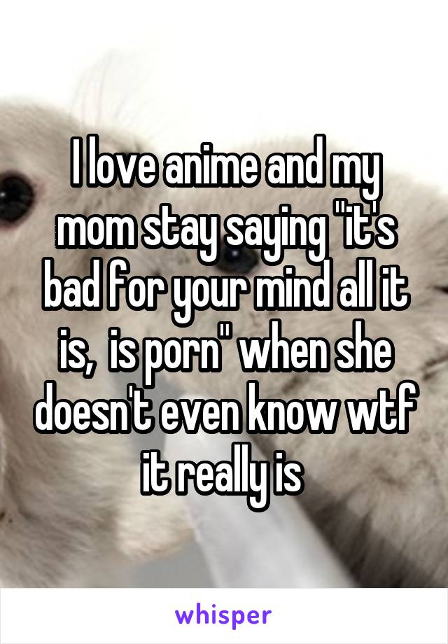 I love anime and my mom stay saying "it's bad for your mind all it is,  is porn" when she doesn't even know wtf it really is 