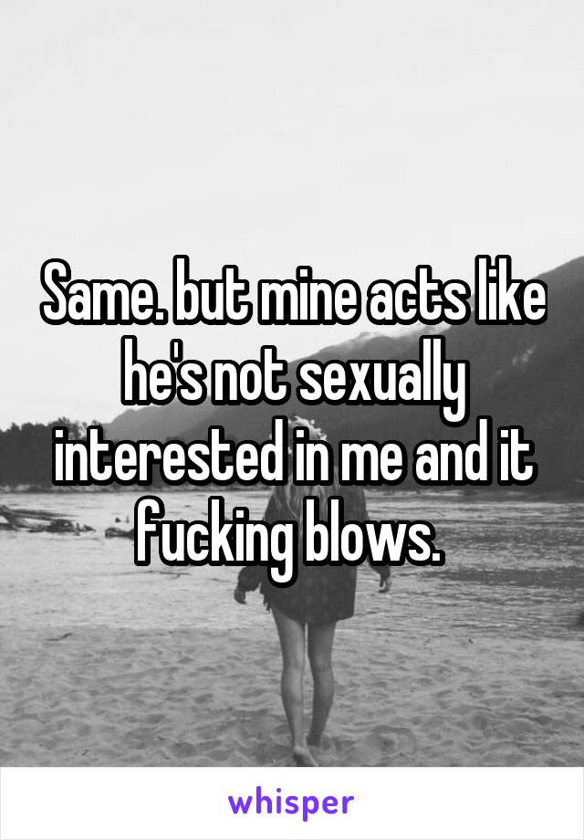 Same. but mine acts like he's not sexually interested in me and it fucking blows. 