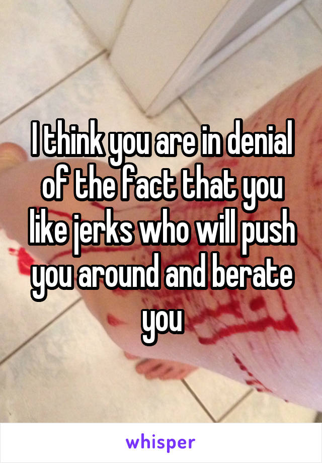 I think you are in denial of the fact that you like jerks who will push you around and berate you