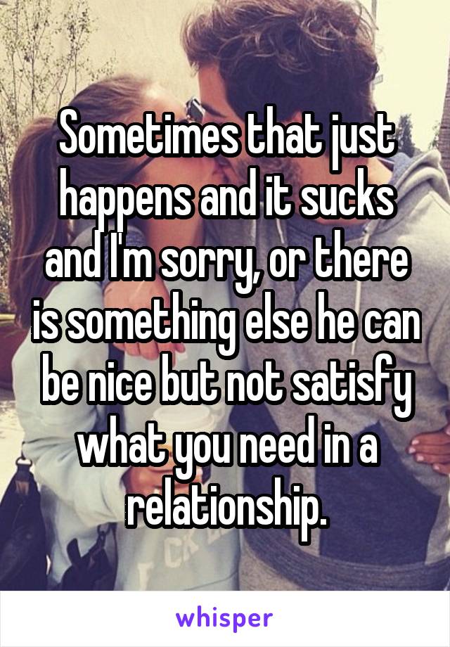 Sometimes that just happens and it sucks and I'm sorry, or there is something else he can be nice but not satisfy what you need in a relationship.