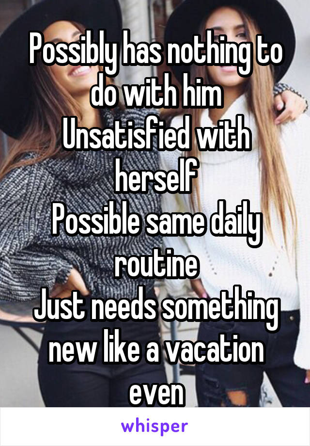 Possibly has nothing to do with him
Unsatisfied with herself
Possible same daily routine
Just needs something new like a vacation even