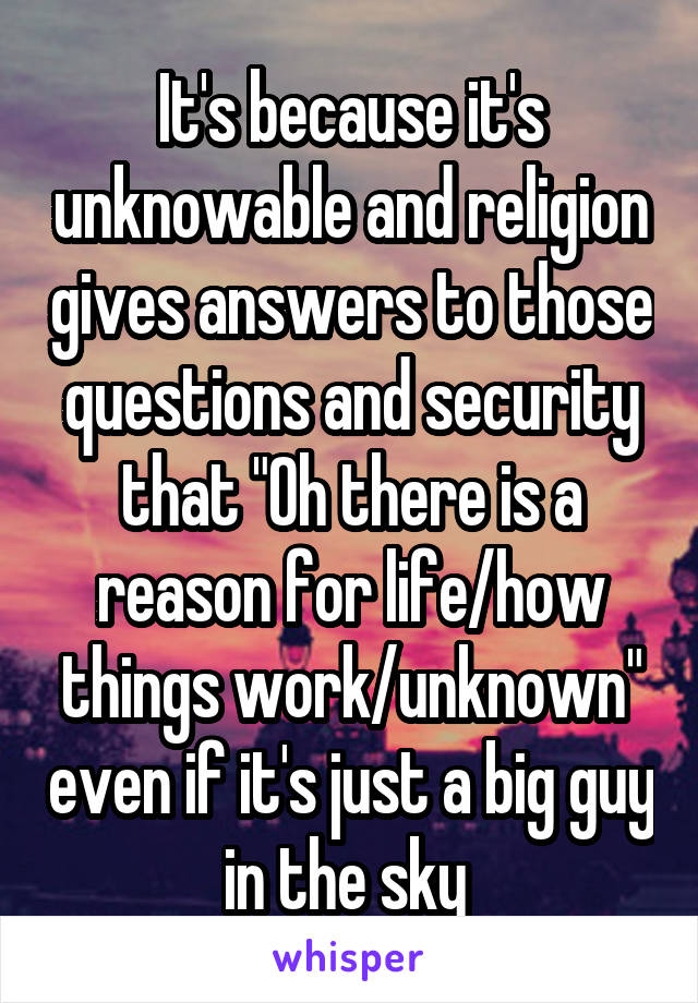 It's because it's unknowable and religion gives answers to those questions and security that "Oh there is a reason for life/how things work/unknown" even if it's just a big guy in the sky 