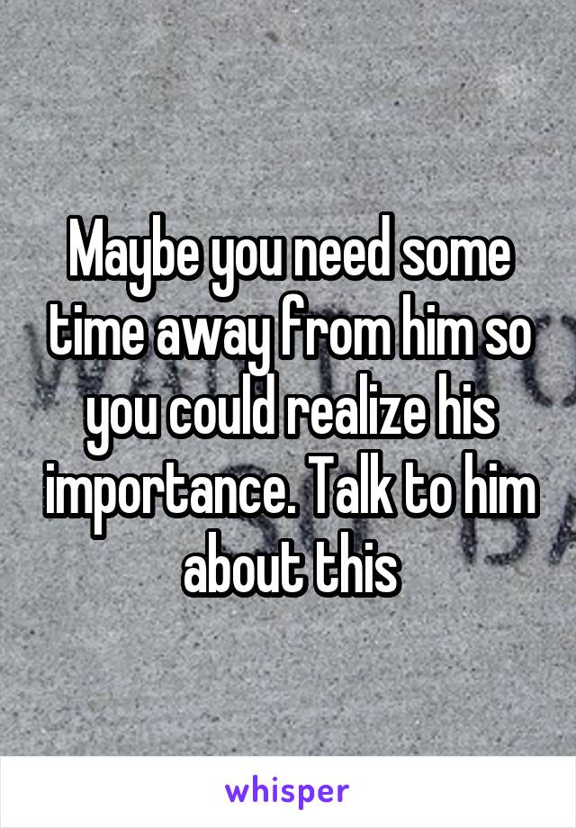 Maybe you need some time away from him so you could realize his importance. Talk to him about this