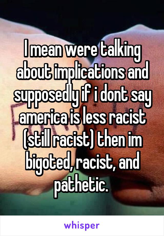 I mean were talking about implications and supposedly if i dont say america is less racist (still racist) then im bigoted, racist, and pathetic. 