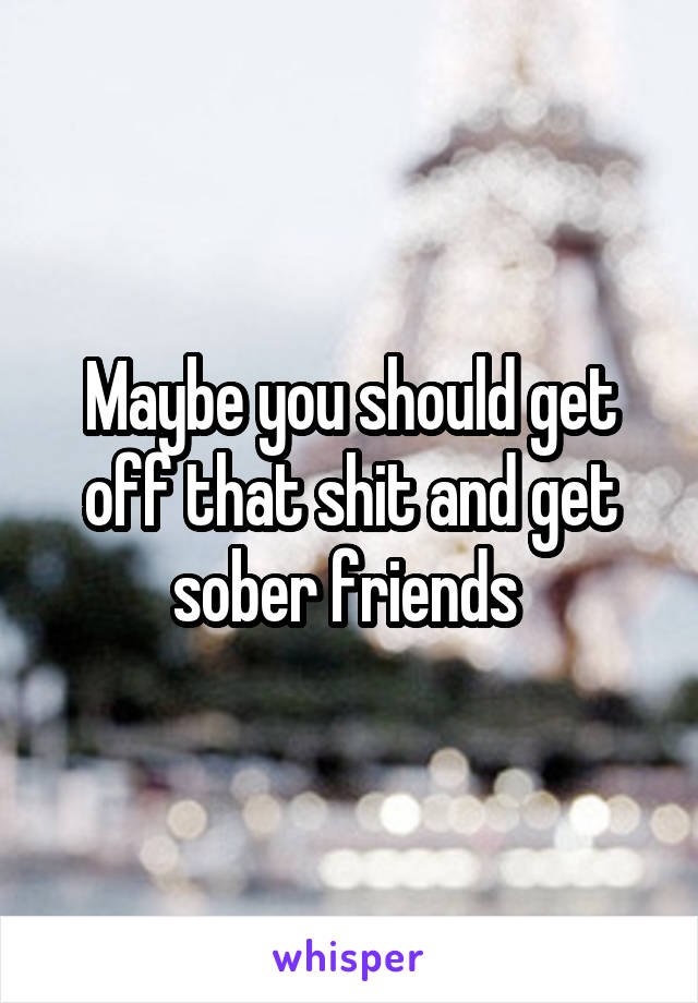 Maybe you should get off that shit and get sober friends 