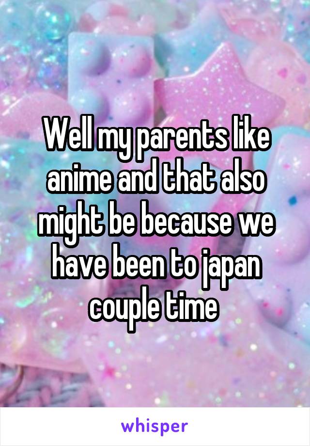 Well my parents like anime and that also might be because we have been to japan couple time 