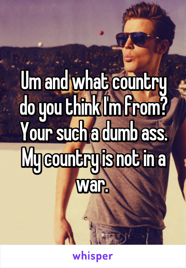 Um and what country do you think I'm from? Your such a dumb ass. My country is not in a war. 