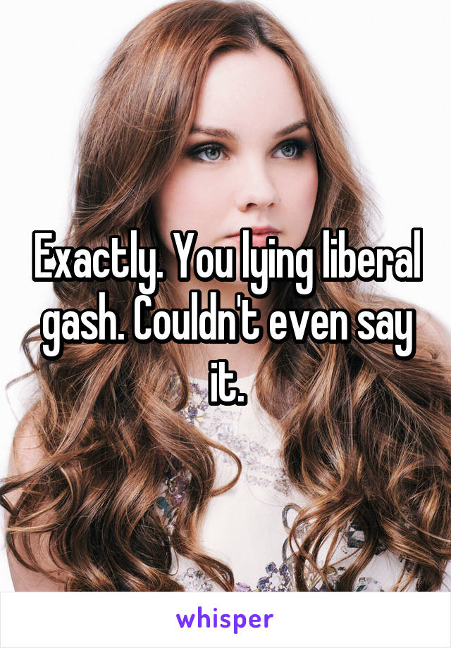 Exactly. You lying liberal gash. Couldn't even say it.