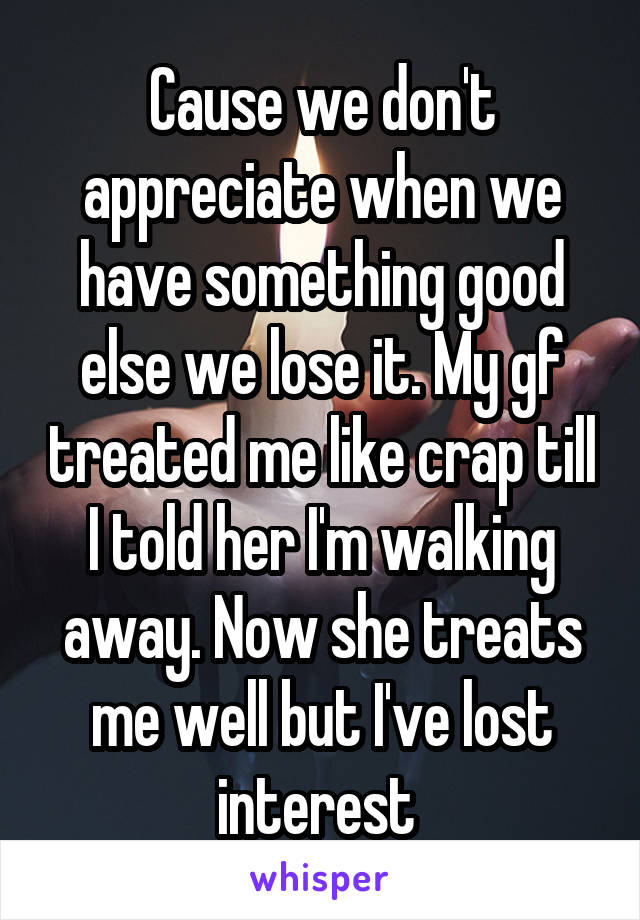 Cause we don't appreciate when we have something good else we lose it. My gf treated me like crap till I told her I'm walking away. Now she treats me well but I've lost interest 