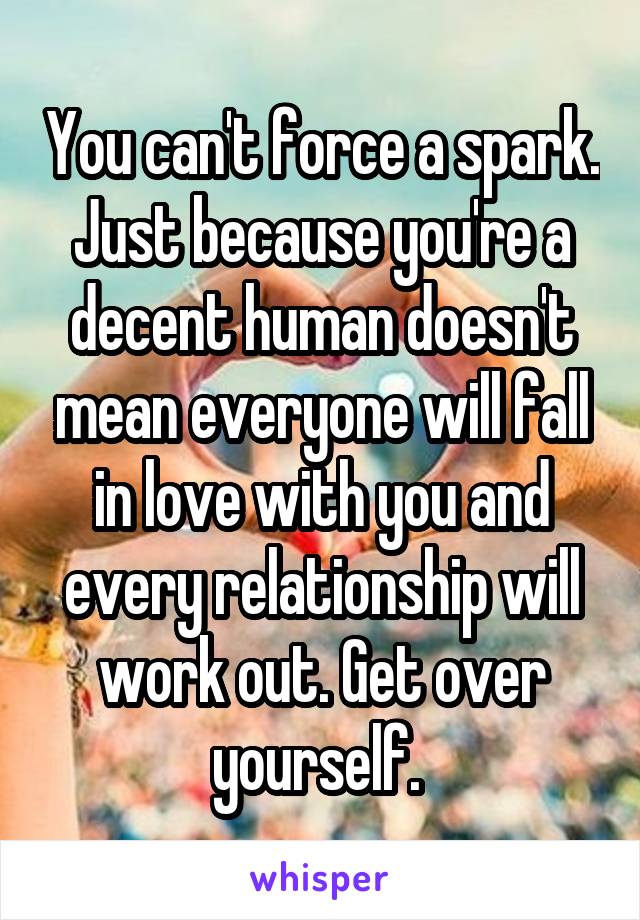 You can't force a spark. Just because you're a decent human doesn't mean everyone will fall in love with you and every relationship will work out. Get over yourself. 