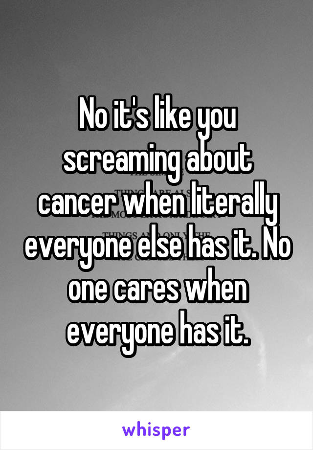 No it's like you screaming about cancer when literally everyone else has it. No one cares when everyone has it.