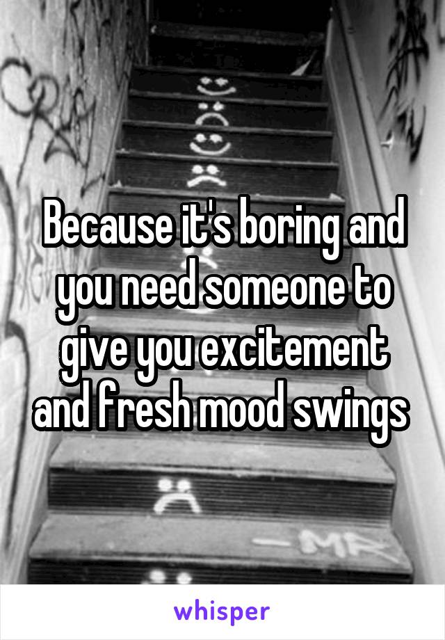 Because it's boring and you need someone to give you excitement and fresh mood swings 