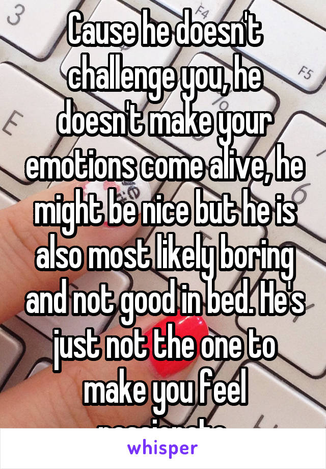 Cause he doesn't challenge you, he doesn't make your emotions come alive, he might be nice but he is also most likely boring and not good in bed. He's just not the one to make you feel passionate.