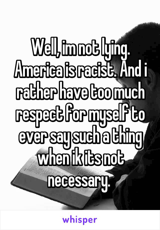 Well, im not lying. America is racist. And i rather have too much respect for myself to ever say such a thing when ik its not necessary. 