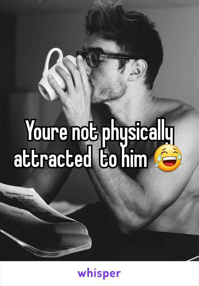 Youre not physically attracted  to him 😂