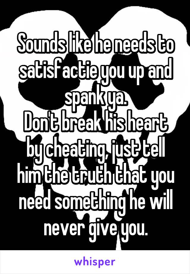 Sounds like he needs to satisfactie you up and spank ya.
Don't break his heart by cheating, just tell him the truth that you need something he will never give you.