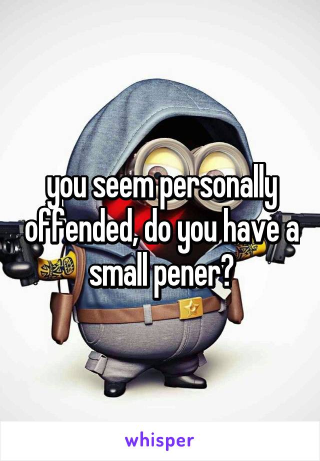 you seem personally offended, do you have a small pener?