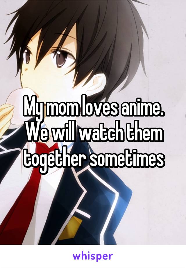 My mom loves anime. We will watch them together sometimes