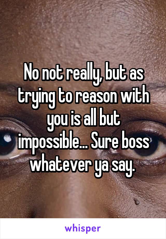 No not really, but as trying to reason with you is all but impossible... Sure boss whatever ya say. 