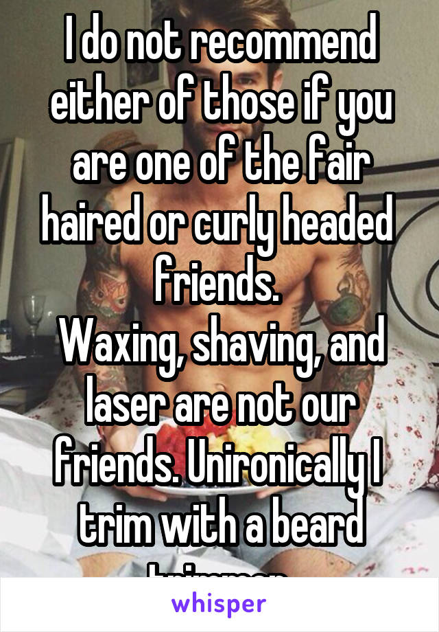 I do not recommend either of those if you are one of the fair haired or curly headed  friends. 
Waxing, shaving, and laser are not our friends. Unironically I  trim with a beard trimmer.